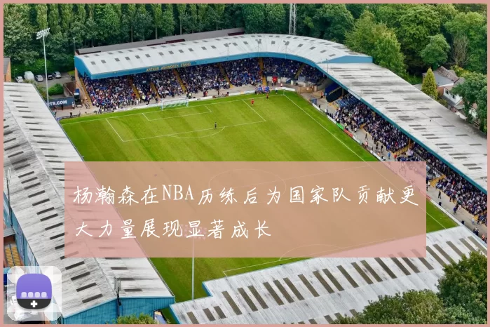 杨瀚森在NBA历练后为国家队贡献更大力量展现显著成长