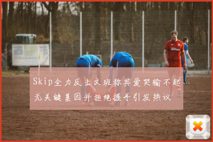 Skip全力反击文班称其爱哭输不起无关键基因并拒绝握手引发热议