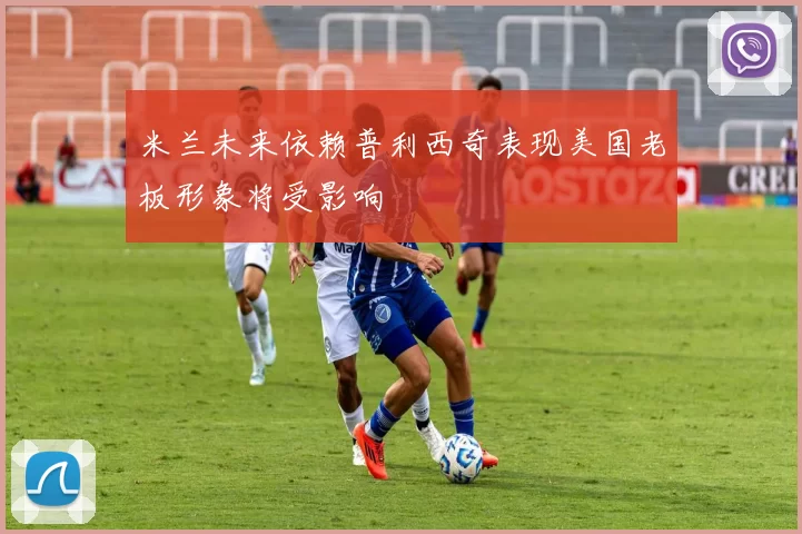 米兰未来依赖普利西奇表现美国老板形象将受影响
