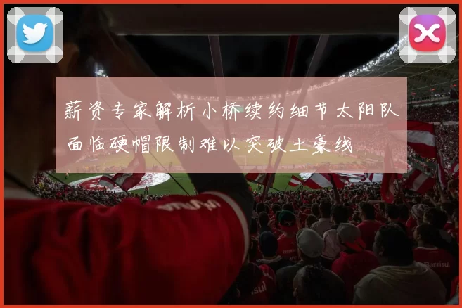 薪资专家解析小桥续约细节太阳队面临硬帽限制难以突破土豪线