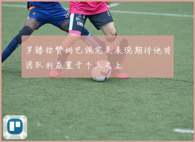 罗滕称赞姆巴佩完美表现期待他将团队利益置于个人之上