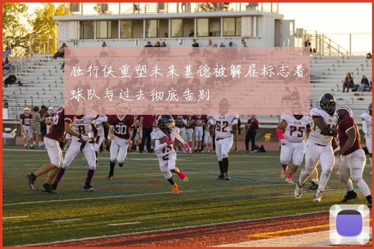 独行侠重塑未来基德被解雇标志着球队与过去彻底告别