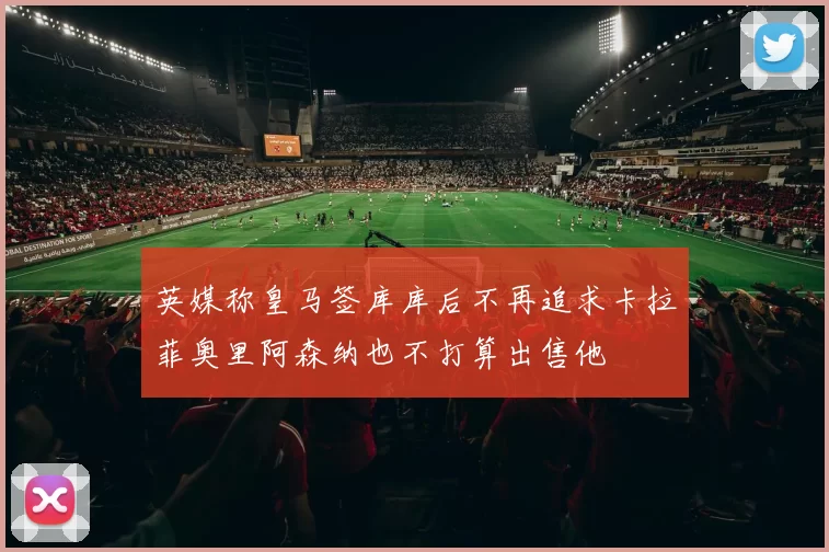 英媒称皇马签库库后不再追求卡拉菲奥里阿森纳也不打算出售他