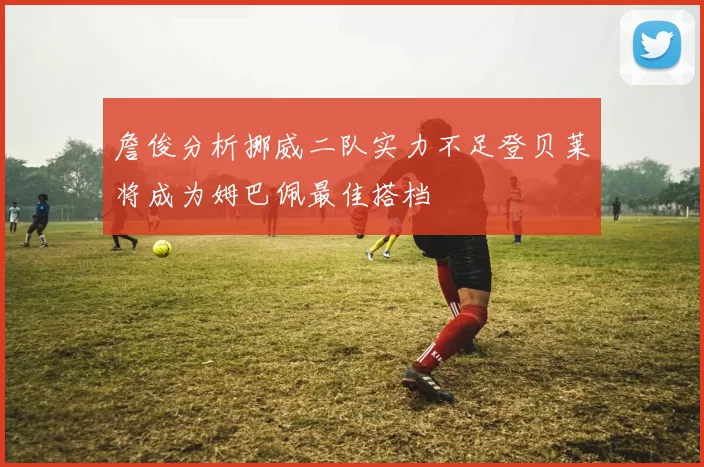 詹俊分析挪威二队实力不足登贝莱将成为姆巴佩最佳搭档