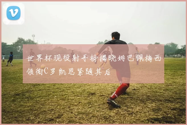 世界杯现役射手榜揭晓姆巴佩梅西领衔C罗凯恩紧随其后