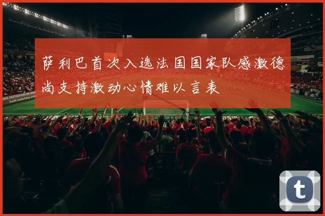 萨利巴首次入选法国国家队感激德尚支持激动心情难以言表