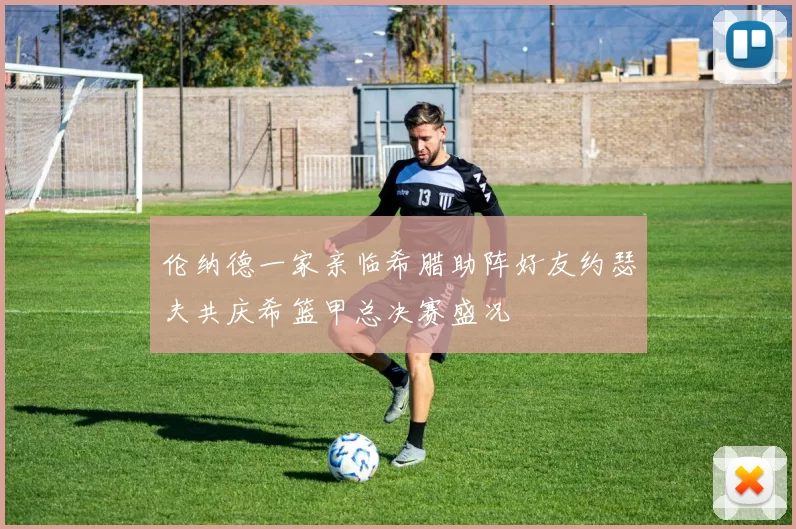 伦纳德一家亲临希腊助阵好友约瑟夫共庆希篮甲总决赛盛况