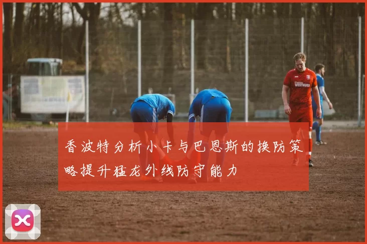 香波特分析小卡与巴恩斯的换防策略提升猛龙外线防守能力