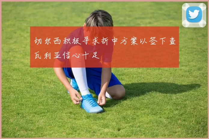切尔西积极寻求折中方案以签下查瓦利亚信心十足