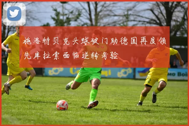施洛特贝克头球破门助德国再度领先库拉索面临逆转考验