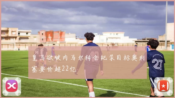 皇马欲破内马尔转会纪录目标奥利塞要价超22亿