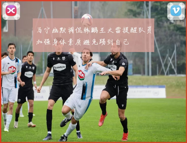 马宁幽默调侃韩鹏王大雷提醒队员加强身体素质避免踢到自己