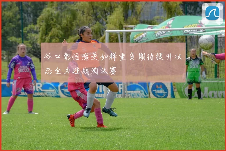 谷口彰悟感受如释重负期待提升状态全力迎战淘汰赛