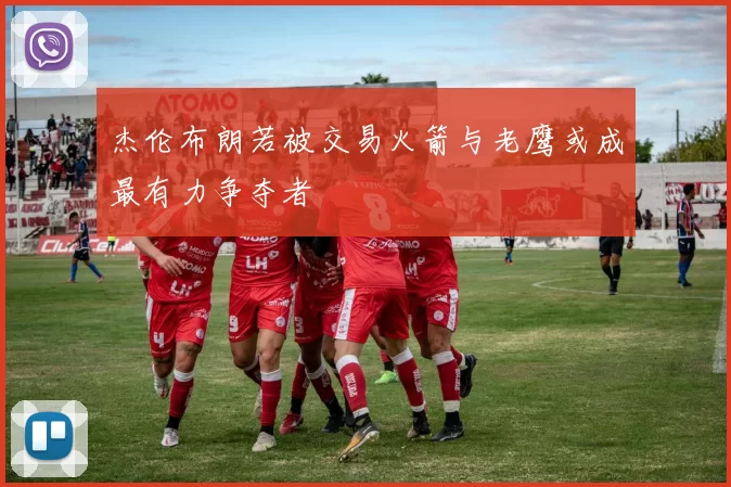 杰伦布朗若被交易火箭与老鹰或成最有力争夺者