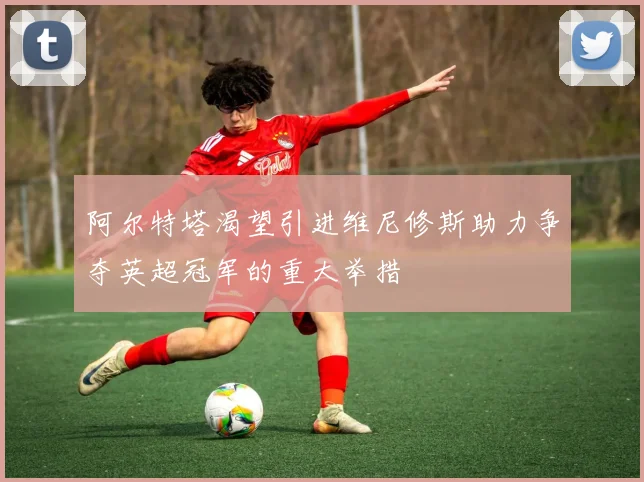 阿尔特塔渴望引进维尼修斯助力争夺英超冠军的重大举措