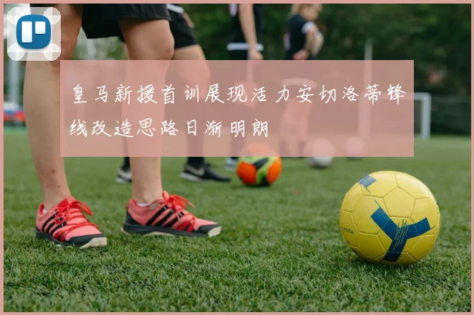 皇马新援首训展现活力安切洛蒂锋线改造思路日渐明朗